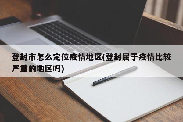 登封市怎么定位疫情地区(登封属于疫情比较严重的地区吗)