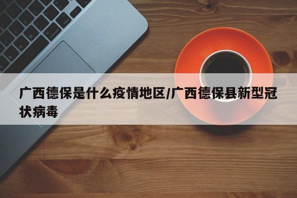 广西德保是什么疫情地区/广西德保县新型冠状病毒