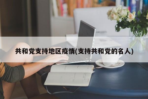 共和党支持地区疫情(支持共和党的名人)