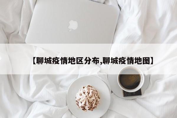 【聊城疫情地区分布,聊城疫情地图】