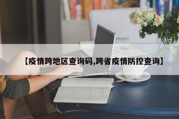 【疫情跨地区查询码,跨省疫情防控查询】