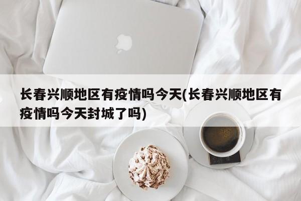 长春兴顺地区有疫情吗今天(长春兴顺地区有疫情吗今天封城了吗)