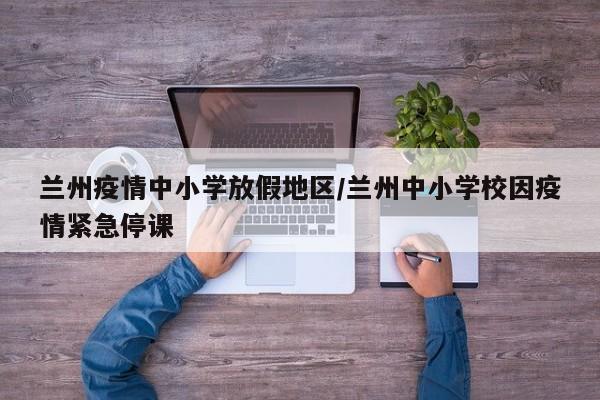 兰州疫情中小学放假地区/兰州中小学校因疫情紧急停课