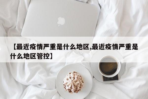 【最近疫情严重是什么地区,最近疫情严重是什么地区管控】