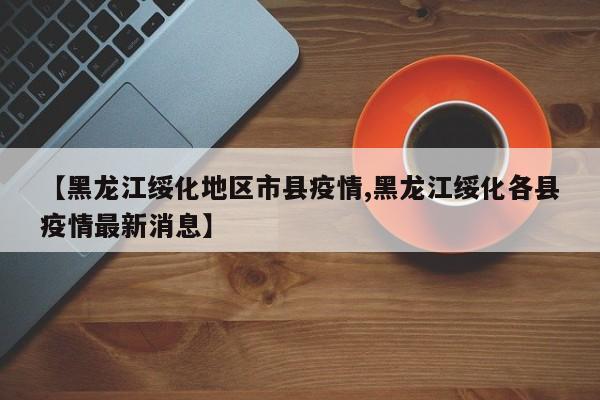 【黑龙江绥化地区市县疫情,黑龙江绥化各县疫情最新消息】