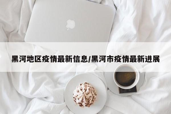 黑河地区疫情最新信息/黑河市疫情最新进展