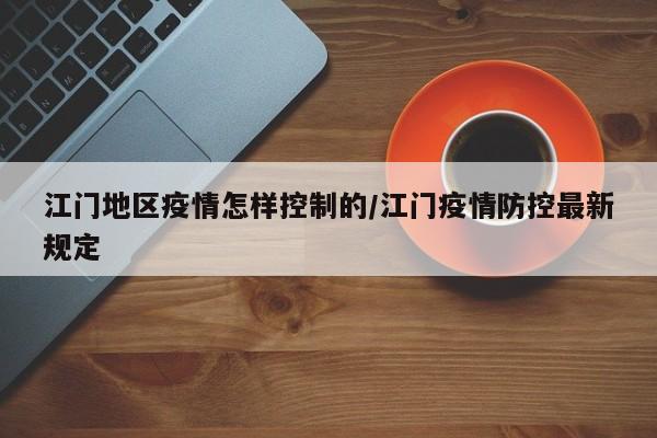 江门地区疫情怎样控制的/江门疫情防控最新规定