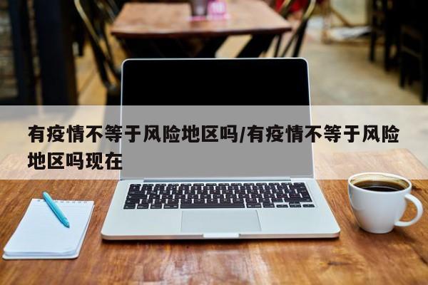 有疫情不等于风险地区吗/有疫情不等于风险地区吗现在