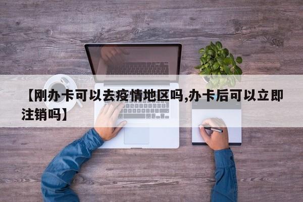 【刚办卡可以去疫情地区吗,办卡后可以立即注销吗】