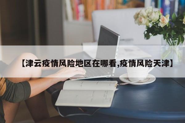 【津云疫情风险地区在哪看,疫情风险天津】