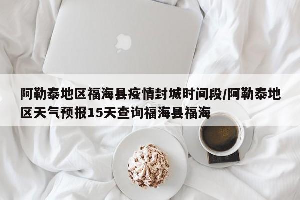 阿勒泰地区福海县疫情封城时间段/阿勒泰地区天气预报15天查询福海县福海