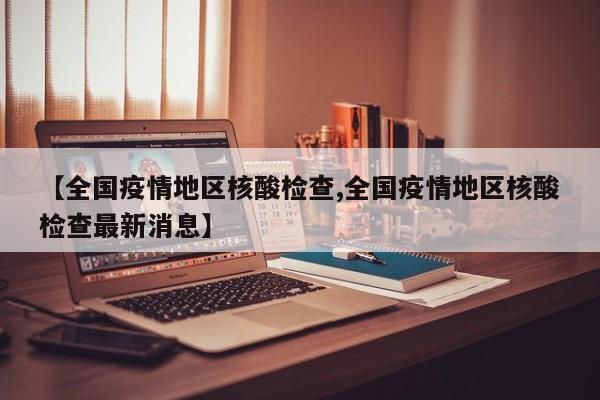 【全国疫情地区核酸检查,全国疫情地区核酸检查最新消息】