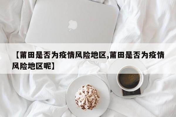 【莆田是否为疫情风险地区,莆田是否为疫情风险地区呢】