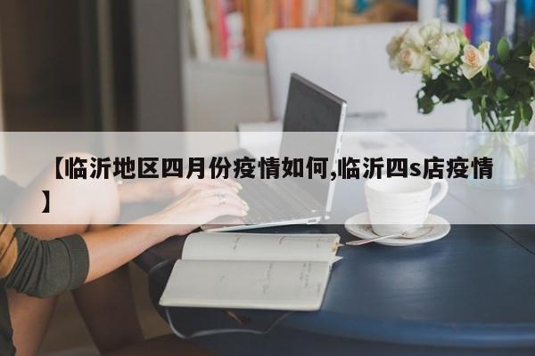 【临沂地区四月份疫情如何,临沂四s店疫情】