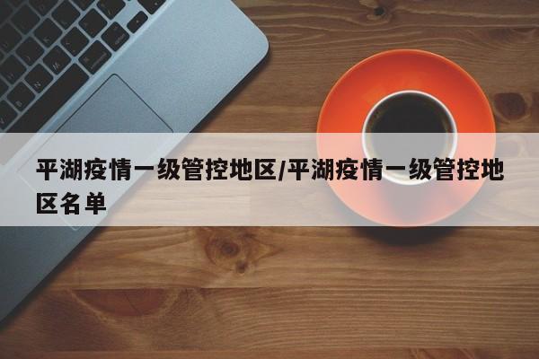 平湖疫情一级管控地区/平湖疫情一级管控地区名单