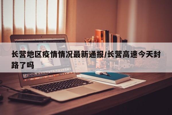 长营地区疫情情况最新通报/长营高速今天封路了吗