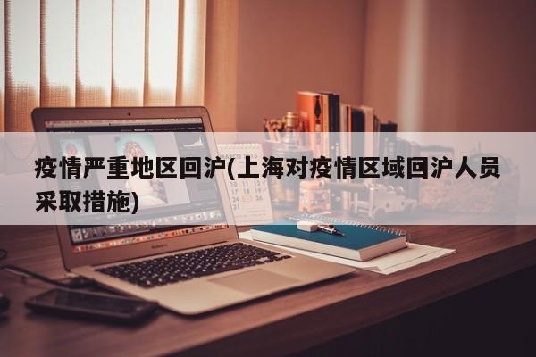 疫情严重地区回沪(上海对疫情区域回沪人员采取措施)