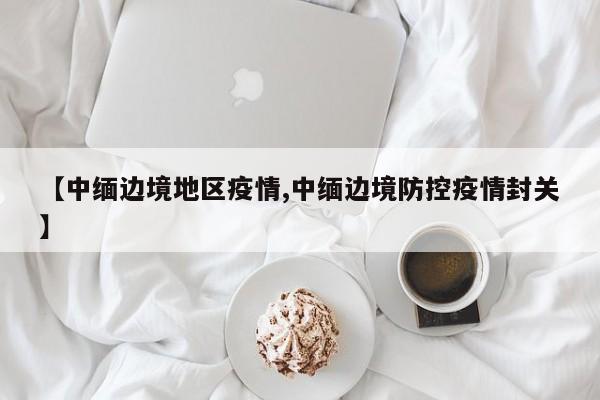 【中缅边境地区疫情,中缅边境防控疫情封关】