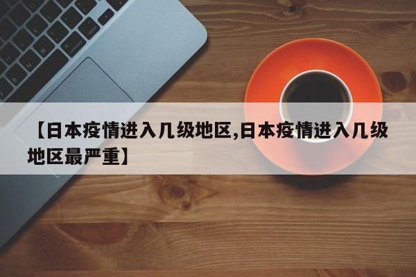 【日本疫情进入几级地区,日本疫情进入几级地区最严重】