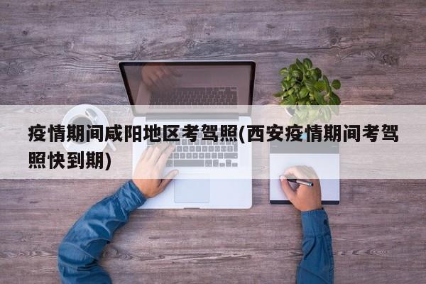 疫情期间咸阳地区考驾照(西安疫情期间考驾照快到期)
