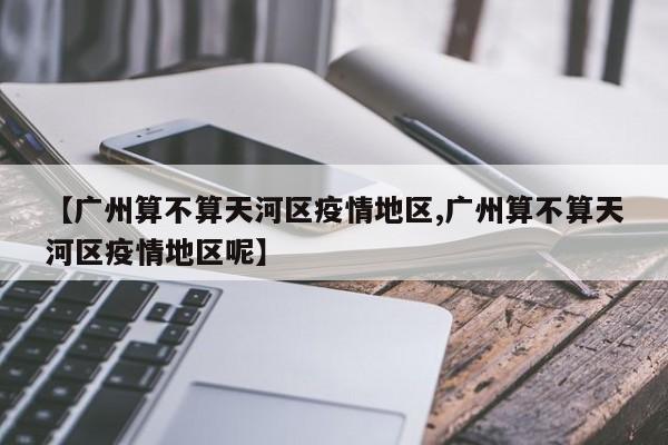 【广州算不算天河区疫情地区,广州算不算天河区疫情地区呢】