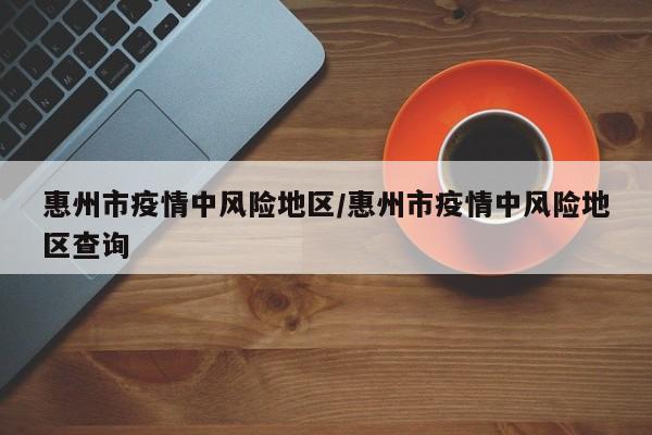 惠州市疫情中风险地区/惠州市疫情中风险地区查询