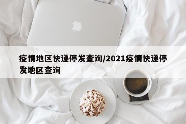 疫情地区快递停发查询/2021疫情快递停发地区查询