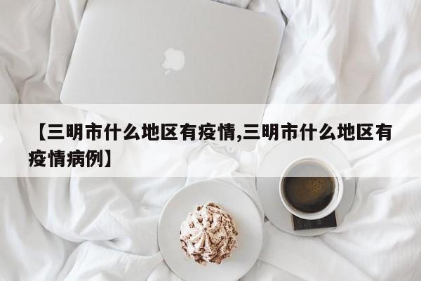 【三明市什么地区有疫情,三明市什么地区有疫情病例】