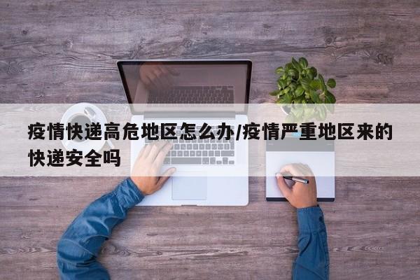 疫情快递高危地区怎么办/疫情严重地区来的快递安全吗