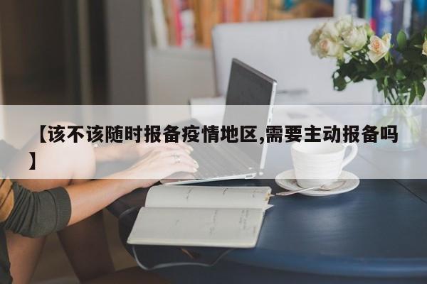 【该不该随时报备疫情地区,需要主动报备吗】