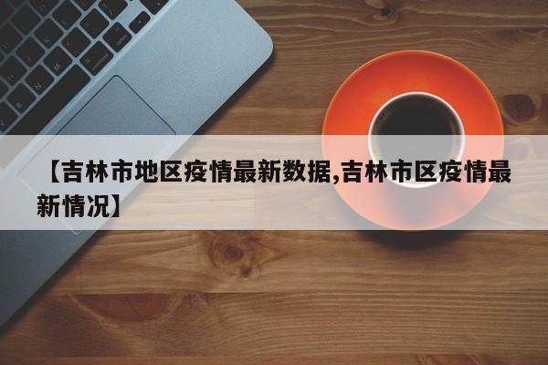 【吉林市地区疫情最新数据,吉林市区疫情最新情况】
