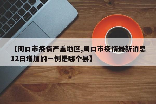 【周口市疫情严重地区,周口市疫情最新消息12日增加的一例是哪个县】
