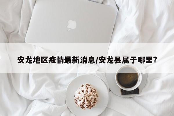 安龙地区疫情最新消息/安龙县属于哪里?