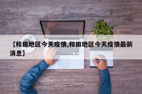 【和田地区今天疫情,和田地区今天疫情最新消息】