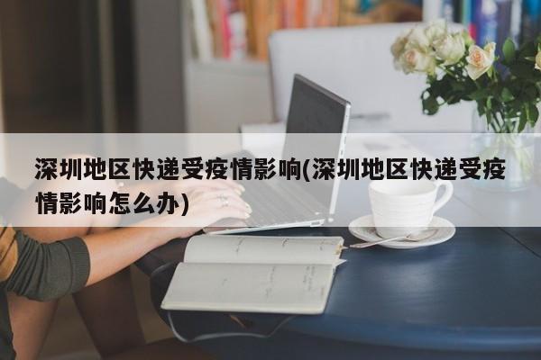 深圳地区快递受疫情影响(深圳地区快递受疫情影响怎么办)