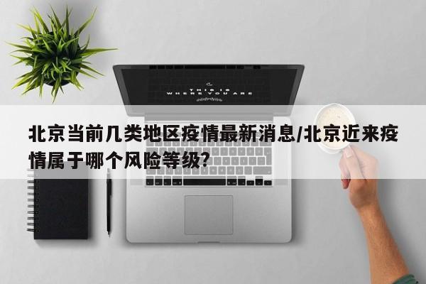 北京当前几类地区疫情最新消息/北京近来疫情属于哪个风险等级?