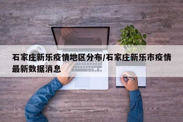 石家庄新乐疫情地区分布/石家庄新乐市疫情最新数据消息