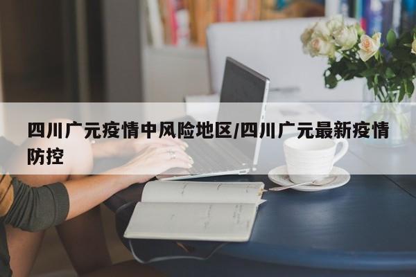四川广元疫情中风险地区/四川广元最新疫情防控
