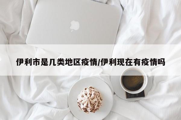 伊利市是几类地区疫情/伊利现在有疫情吗