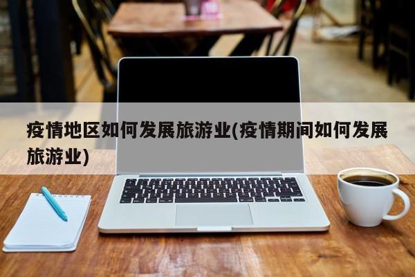 疫情地区如何发展旅游业(疫情期间如何发展旅游业)