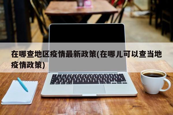 在哪查地区疫情最新政策(在哪儿可以查当地疫情政策)
