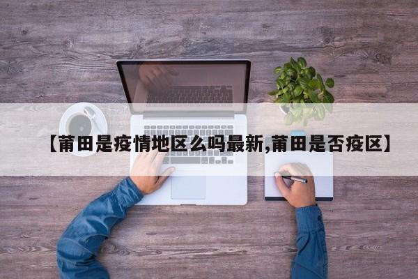【莆田是疫情地区么吗最新,莆田是否疫区】