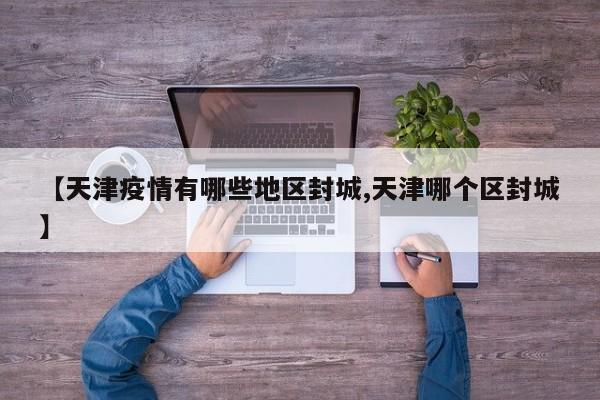【天津疫情有哪些地区封城,天津哪个区封城】
