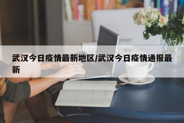 武汉今日疫情最新地区/武汉今日疫情通报最新