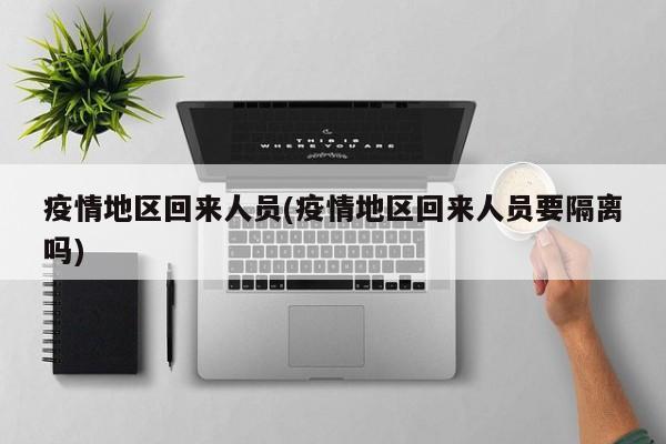 疫情地区回来人员(疫情地区回来人员要隔离吗)