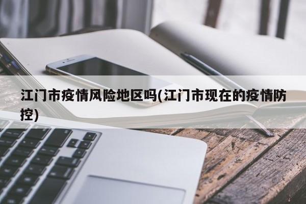 江门市疫情风险地区吗(江门市现在的疫情防控)