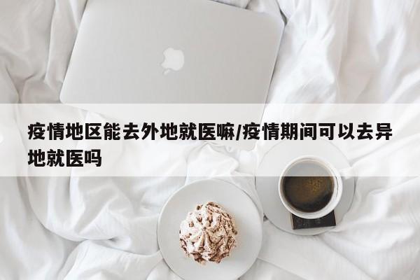 疫情地区能去外地就医嘛/疫情期间可以去异地就医吗