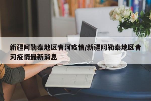 新疆阿勒泰地区青河疫情/新疆阿勒泰地区青河疫情最新消息
