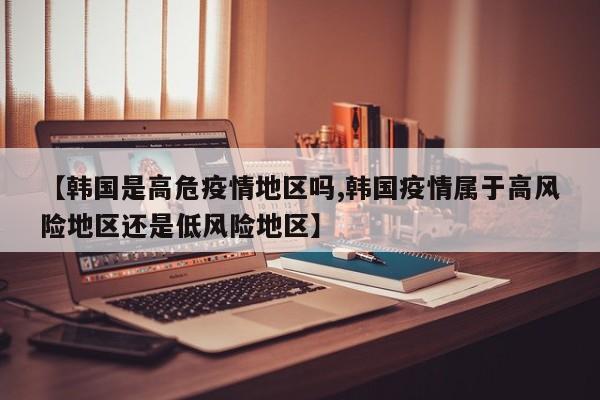 【韩国是高危疫情地区吗,韩国疫情属于高风险地区还是低风险地区】