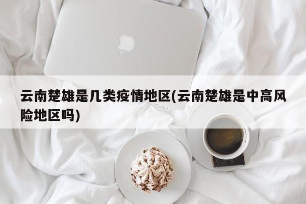 云南楚雄是几类疫情地区(云南楚雄是中高风险地区吗)